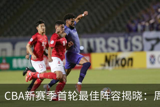 CBA新赛季首轮最佳阵容揭晓：周琦与孙铭徽领衔众星